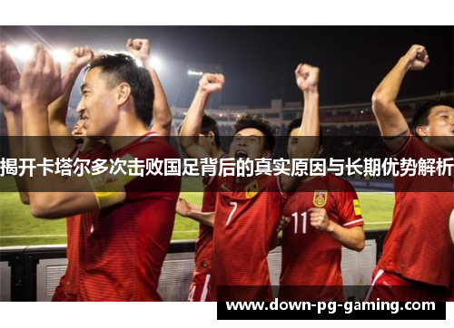 揭开卡塔尔多次击败国足背后的真实原因与长期优势解析