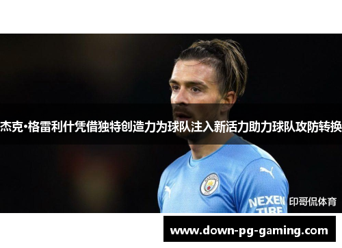 杰克·格雷利什凭借独特创造力为球队注入新活力助力球队攻防转换