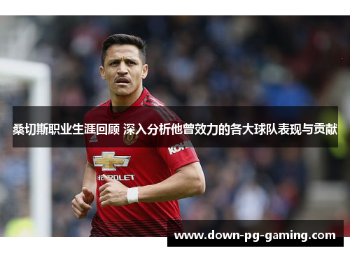 桑切斯职业生涯回顾 深入分析他曾效力的各大球队表现与贡献 桑切斯职业生涯回顾 深入分析他曾效力的各大球队表现与贡献