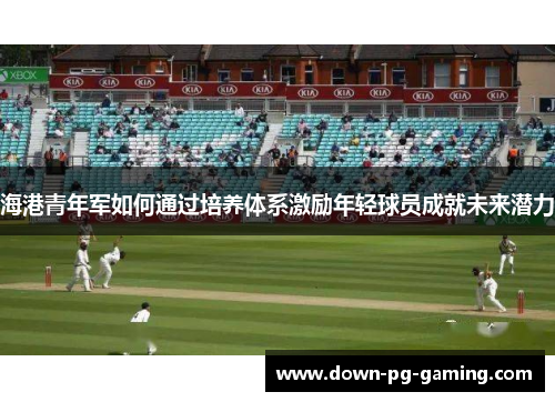 海港青年军如何通过培养体系激励年轻球员成就未来潜力 海港青年军如何通过培养体系激励年轻球员成就未来潜力
