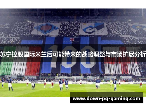 苏宁控股国际米兰后可能带来的战略调整与市场扩展分析 苏宁控股国际米兰后可能带来的战略调整与市场扩展分析
