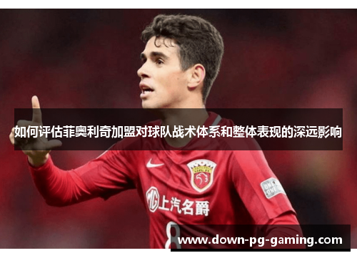 如何评估菲奥利奇加盟对球队战术体系和整体表现的深远影响