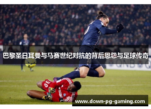 巴黎圣日耳曼与马赛世纪对抗的背后恩怨与足球传奇 巴黎圣日耳曼与马赛世纪对抗的背后恩怨与足球传奇
