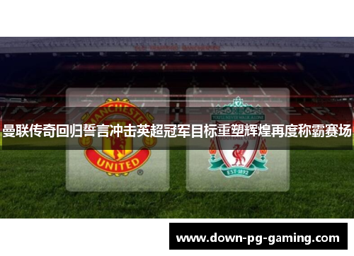 曼联传奇回归誓言冲击英超冠军目标重塑辉煌再度称霸赛场