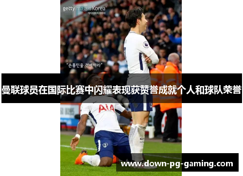 曼联球员在国际比赛中闪耀表现获赞誉成就个人和球队荣誉 曼联球员在国际比赛中闪耀表现获赞誉成就个人和球队荣誉