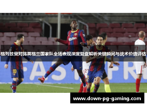 格列兹曼对阵英格兰国家队全场表现深度复盘解析关键瞬间与战术价值评估