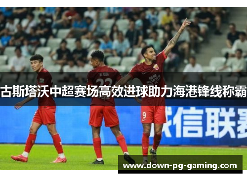 古斯塔沃中超赛场高效进球助力海港锋线称霸 古斯塔沃中超赛场高效进球助力海港锋线称霸