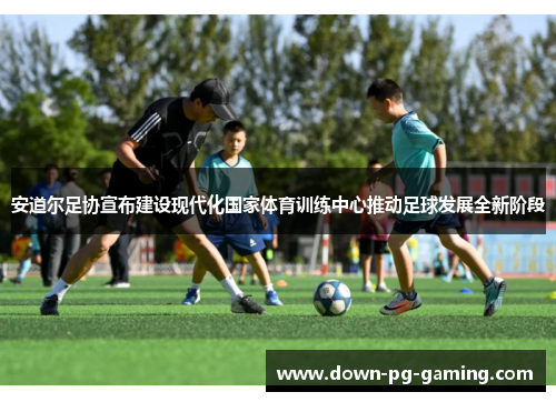 安道尔足协宣布建设现代化国家体育训练中心推动足球发展全新阶段