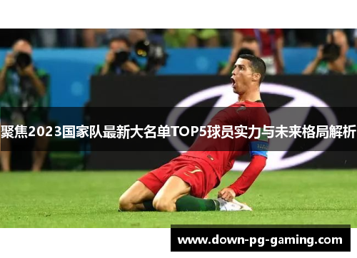 聚焦2023国家队最新大名单TOP5球员实力与未来格局解析 聚焦2023国家队最新大名单TOP5球员实力与未来格局解析