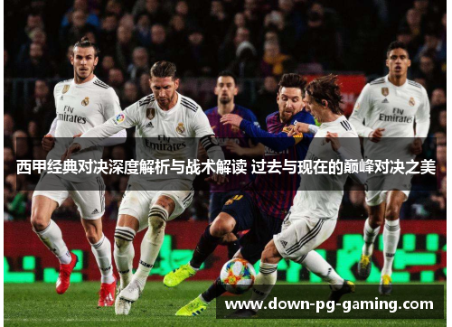 西甲经典对决深度解析与战术解读 过去与现在的巅峰对决之美 西甲经典对决深度解析与战术解读 过去与现在的巅峰对决之美